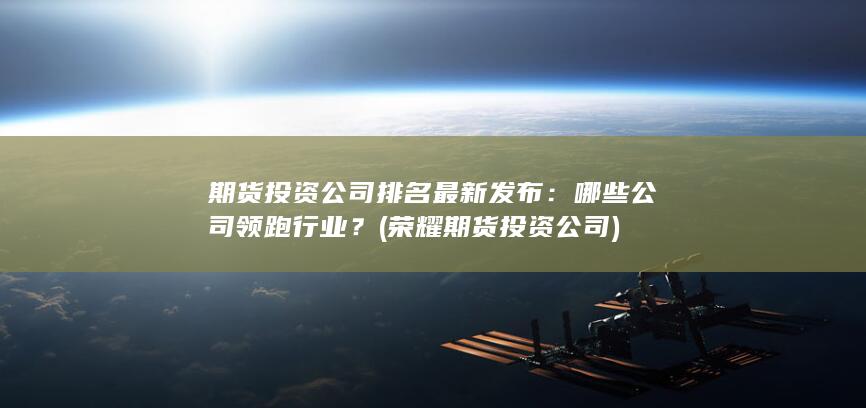 期貨投資公司排名最新發布：哪些公司領跑行業？ (榮耀期貨投資公司)